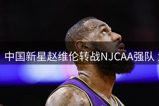 中国新星赵维伦转战NJCAA强队 为冲击NBA蓄力再出发